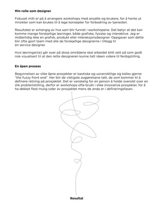 Min rolle som designer
Fokuset mitt er på å arrangere workshops med ansatte og brukere, for å hente ut
innsikter som kan brukes til å lage konsepter for forbedring av tjenesten.
Resultatet er avhengig av hva som blir funnet i workshopene. Det betyr at det kan
komme mange forskjellige løsninger, både grafiske, fysiske og interaktive. Jeg er
midlertidig ikke en grafisk, produkt eller interaksjonsdesigner. Oppgaver som dette
blir ofte gjort team med alle de forskjellige designerne i tillegg til
en service designer.
Hvis løsningen(e) går over på disse områdene skal arbeidet blitt sett på som godt
nok visualisert til at den rette designeren kunne tatt ideen videre til ferdigstilling.
En åpen prosess
Begynnelsen av slike åpne prosjekter er kaotiske og uoversiktlige og kalles gjerne
“the fuzzy front end”. Her blir de viktigste avgjørelsene tatt, de som kommer til å
definere retning på prosjektet. Det er vanskelig for en person å holde oversikt over en
slik problemstilling, derfor er workshops ofte brukt i slike innovative prosjekter, for å
ha dekket flest mulig sider av prosjektet mens de anda er i defineringsfasen.
Resultat
 