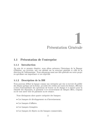 1Présentation Générale
1.1 Présentation de l'entreprise
1.1.1 Introduction
Au sein de ce premier chapitre, nous allons présenter l'historique de la Banque
d'Habitat, ses activités, une vue globale sur sa structure générale et celle de la
direction de l'informatique. Nous annonçons aussi une idée générale sur notre projet
en spéciant son importance et ses objectifs.
1.1.2 Description de la BH
Nous pouvons dénir la banque comme une entreprise qui vise à recevoir du public
des dépôts quelque soit la forme, accorder des crédits sur toutes les formes, eectuer
à titre d'intermédiaire des opérations de bourse ou de change et à assurer pour la
clientèle des déposants, le paiement et le recouvrement de chèques eets, coupons
ou de tout autre titre de paiement ou de créance.
Nous distinguons alors quatre catégories des banques:
ˆ Les banques de développement ou d'investissement.
ˆ Les banques d'aaires.
ˆ Les banques étrangères.
ˆ Les banques de dépôts ou des banques commerciales.
2
 