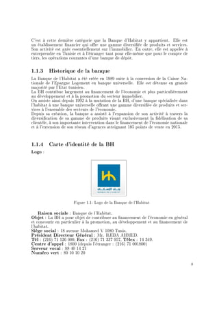 C'est à cette dernière catégorie que la Banque d'Habitat y appartient. Elle est
un établissement nancier qui ore une gamme diversiée de produits et services.
Son activité est axée essentiellement sur l'immobilier. En outre, elle est appelée à
entreprendre en Tunisie et à l'étranger tant pour elle-même que pour le compte de
tiers, les opérations courantes d'une banque de dépôt.
1.1.3 Historique de la banque
La Banque de l'Habitat a été créée en 1989 suite à la conversion de la Caisse Na-
tionale de l'Epargne Logement en banque universelle. Elle est détenue en grande
majorité par l'Etat tunisien.
La BH contribue largement au nancement de l'économie et plus particulièrement
au développement et à la promotion du secteur immobilier.
On assiste ainsi depuis 1992 à la mutation de la BH, d'une banque spécialisée dans
l'habitat à une banque universelle orant une gamme diversiée de produits et ser-
vices à l'ensemble des secteurs de l'économie.
Depuis sa création, la banque a assisté à l'expansion de son activité à travers la
diversication de sa gamme de produits visant exclusivement la délisation de sa
clientèle, à son importante intervention dans le nancement de l'économie nationale
et à l'extension de son réseau d'agences atteignant 105 points de vente en 2015.
1.1.4 Carte d'identité de la BH
Logo :
Figure 1.1: Logo de la Banque de l'Habitat
Raison sociale : Banque de l'Habitat.
Objet : La BH a pour objet de contribuer au nancement de l'économie en général
et concourir en particulier à la promotion, au développement et au nancement de
l'habitat.
Siège social : 18 avenue Mohamed V 1080 Tunis.
Président Directeur Général : Mr. RJIBA AHMED.
Tél : (216) 71 126 000, Fax : (216) 71 337 957, Télex : 14 349.
Centre d'appel : 1800 (depuis l'étranger : (216) 71 001800)
Serveur vocal : 88 40 14 21
Numéro vert : 80 10 10 20
3
 
