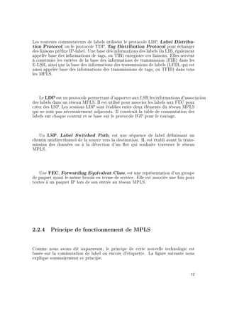 Les routeurs commutateurs de labels utilisent le protocole LDP, Label Distribu-
tion Protocol, ou le protocole TDP, Tag Distribution Protocol pour échanger
des liaisons préxe IP-label. Une base des informations des labels (la LIB, également
appelée base des informations de tags, ou TIB) enregistre ces liaisons. Elles servent
à construire les entrées de la base des informations de transmission (FIB) dans les
E-LSR, ainsi que la base des informations des transmissions de labels (LFIB, qui est
aussi appelée base des informations des transmissions de tags, ou TFIB) dans tous
les MPLS.
Le LDP est un protocole permettant d'apporter aux LSR les informations d'association
des labels dans un réseau MPLS. Il est utilisé pour associer les labels aux FEC pour
créer des LSP. Les sessions LDP sont établies entre deux éléments du réseau MPLS
qui ne sont pas nécessairement adjacents. Il construit la table de commutation des
labels sur chaque routeur et se base sur le protocole IGP pour le routage.
Un LSP, Label Switched Path, est une séquence de label dénissant un
chemin unidirectionnel de la source vers la destination. IL est établi avant la trans-
mission des données ou à la détection d'un ot qui souhaite traverser le réseau
MPLS.
Une FEC, Forwarding Equivalent Class, est une représentation d'un groupe
de paquet ayant le même besoin en terme de service. Elle est associée une fois pour
toutes à un paquet IP lors de son entrée au réseau MPLS.
2.2.4 Principe de fonctionnement de MPLS
Comme nous avons dit auparavant, le principe de cette nouvelle technologie est
basée sur la commutation de label ou encore d'étiquette. La gure suivante nous
explique sommairement ce principe.
12
 