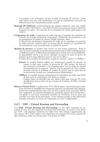 Les paquets sont acheminés suivant la table de routage IP unicast ; d'une
seule source vers une seule destination. Ce type de transmission a prouvé son
ecacité pour des transmissions point à point.
Routage IP Multicast L'acheminement des paquets multicast peut être réalisé
par le label switching : à un label d'entrée nous pouvons associer plusieurs
branches de sortie. Sur chacune de ces branches des labels quelconques sont
utilisés.
L'ingénierie de trac L'ingénierie de trac regroupe l'ensemble des méthodes de
contrôle du routage permettant d'optimiser l'utilisation des ressources, tout
en garantissant la qualité de service (bande passante, délai...).
L'objectif des mécanismes d'ingénierie de trac est de maximiser la quantité
de trac pouvant transiter dans un réseau an de retarder au maximum les
investissements, tout en maintenant la qualité de service.
Qualité de services La qualité d'un service est une notion subjective. Selon le
type de service envisagé, la qualité pourra résider dans le débit (téléchargement
ou diusion vidéo), le délai (pour les applications interactives ou la téléphonie),
la disponibilité (accès à un service partagé) ou encore le taux de pertes de
paquets (pertes sans inuence pour la voix ou la vidéo).
Il existe deux modèles de gestion de qualité de services : IntServ et DiServ.
Intserv Le modèle IntServ dénit une architecture capable de prendre en
charge la QoS sans toucher le protocole IP. Elle permet de réserver
des ressources nécessaires à la communication tout au long du chemin
qu'emprunteront les paquets. Ensuite tous les paquets de cette commu-
nication suivront la politique de qualité de service mise en place lors de
la réservation (comme une communication téléphonique).
DiServ Ce modèle propose d'abandonner le traitement du trac sous forme
de ots pour le caractériser sous forme de classes.
Chaque classe est identiée par une valeur codée dans l'en-tête IP. Cette
classication doit se faire sur les routeurs de bordures, E-LSR, à l'entrée
du réseau.
Réseau Virtuel Privé L'architecture VPN MPLS assure l'interconnexion totale-
ment sécurisée et simpliée des entreprises réparties sur plusieurs sites distants.
Toutes les communications inter sites ont lieu en plein c÷ur du réseau MPLS.
Par conséquent, les données échangées ne transitent jamais sur le réseau Inter-
net public et sont donc totalement invisibles de l'extérieur. Il n'est donc pas
possible à un tiers de les intercepter. Cette solution permet à des utilisateurs
nomades d'accéder au réseau de l'entreprise en toute condentialité.
2.2.7 VRF : Virtual Routing and Forwarding
Une VRF, Virtual Routing and Forwarding, est une table contenant un en-
semble de sites avec des exigences de connectivité identique. Sa notion est la même
que VPN ; elle implique l'isolation du trac entre sites clients n'appartenant pas
aux mêmes VPN. Pour réaliser cette séparation, les routeurs PE ont la capacité de
gérer plusieurs tables de routage grâce à la notion de VRF.
17
 