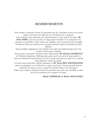 REMERCIEMENTS
Nous tenons à remercier toutes les personnes qui ont contribué au succès de notre
stage et qui nous ont aidé lors de la rédaction de ce rapport.
Tout d'abord, nous adressons nos remerciements à notre maitre de stage, Mr
Fethi BRIK, pour son accueil, le temps passé ensemble et le partage de son
expertise au quotidien. Grâce aussi à sa conance nous avons pu nous accomplir
totalement dans nos missions avec son aide précieuse dans les moments les plus
délicats.
Nous grations également toute l'équipe de la direction Informatique pour leur
accueil et leur esprit d'équipe.
Nous tenons à remercier vivement notre superviseur, Mr Khaled SAMMOUD
de l'Institut Supérieur d'Informatique parce qu'il a accepté de nous guider et
suivre les détails de l'avancement de notre travail, ainsi que son aide et ses conseils
dans plusieurs étapes du projet.
Un merci bien particulier adressé également à Mr Imed BEN BOUKHATEM
pour ses remarques et ses directives et parce qu'il nous a beaucoup aidé dans la
recherche de stage et nous a permis de postuler dans cette entreprise.
Enn, nous tenons à remercier toutes les personnes qui nous ont conseillés et relus
lors de la rédaction de ce rapport de stage.
Rihab CHEBBAH  Rabeb BOUMAIZA
iii
 