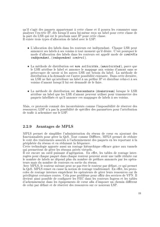 qu'il s'agit des paquets appartenant à cette classe et il pourra les commuter sans
analyser l'en-tête IP, dès lorsqu'il aura lui-même reçu un label pour cette classe de
la part du LSR qui est le prochain saut IP pour cette classe.
Il existe trois types d'allocation de label avec le LSP:
ˆ L'allocation des labels dans les routeurs est indépendant. Chaque LSR peut
annoncer ses labels à ses voisins à tout moment qu'il désire. C'est pourquoi le
mode d'allocation des labels dans les routeurs est appelé mode de contrôle
indépendant , (independent control ).
ˆ La méthode de distribution est non sollicitée , (unsolicited ), parce que
le LSR attribue le label et annonce le mappage aux voisins d'amont sans se
préoccuper de savoir si les autres LSR ont besoin du label. La méthode de
distribution à la demande est l'autre possibilité existante. Dans cette dernière,
un LSR ne fait qu'attribuer un label à un préxe IP et distribue celui-ci à ses
voisins d'amont lorsqu'il lui est demandé de le faire.
ˆ La méthode de distribution est descendante (downstream) lorsque le LSR
attribue un label que les LSR d'amont peuvent utiliser pour transmettre des
paquets labellisés et qu'il annonce ces mappages de labels à ses voisins.
Mais, ce protocole connait des inconvénients comme l'impossibilité de réserver des
ressources; LDP n'a pas la possibilité de spécier des paramètres pour l'attribution
de trac à acheminer sur le LSP.
2.2.9 Avantages de MPLS
MPLS permet de simplier l'administration du réseau de c÷ur en ajoutant des
fonctionnalités pour gérer la QoS. Tout comme DiServ, MPLS permet de réduire
le coût des traitements associés à l'acheminement des paquets en les reportant à la
périphérie du réseau et en réduisant la fréquence.
Cette technologie apporte aussi un routage hiérarchique ecace grâce aux tunnels
qui permettent de gérer les réseaux privés virtuels.
Il est encore un outil puissant d'agrégation. En eet, les tables de routage inter-
rogées pour chaque paquet dans chaque routeur peuvent avoir une taille réduite car
le nombre de labels ne dépend plus du nombre de préxes annoncés par les opéra-
teurs mais du nombre de routeurs en sortie du réseau.
Avec MPLS, le routeur suivant peut ne pas être le routeur par défaut, ce qui permet
la QoS. MPLS remet en cause la notion de routage traditionnel. En eet, les proto-
coles de routage internes empêchent les opérateurs de gérer leurs ressources car ils
privilégient certaines routes. Cela pose problème pour orir des services de VPN. Il
devient ainsi possible de congurer les FEC dans les routeurs Ingress et les tables
d'acheminement dans les équipements de c÷ur an d'imposer un chemin diérent
de celui par défaut et de réserver des ressources sur ce nouveau LSP.
19
 