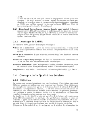 ADSL.
Le rôle du DSLAM est identique à celui de l'équipement mis en place chez
l'abonné : un ltre, nommé splitter, sépare les données du canal télé-
phonique, et le modem assure la conversion des données montantes transmises
en ADSL pour qu'elles puissent circuler sur les lignes ATM haut débit (et
inversement pour les données descendantes).
BAS : Broadband Access Server (serveur d'accès large bande) De la même
manière que les DSLAM concentrant le trac émanent des lignes des abonnés
vers des lignes ATM haut débit, les BAS eectuent la collecte du trac rassem-
blé par les DSLAM pour les diriger vers les réseaux IP et vers les FAI sur des
lignes à très haut débits.
2.3.5 Avantages de l'ADSL
La connexion ADSL procure de multiples avantages :
Vitesse de la connexion L'accès au réseau est quasi-immédiat, ce qui permet
un téléchargement des contenus multimédia à très grande vitesse et de haute
qualité.
Débit de la connexion Il peut atteindre plusieurs Méga-bits, du réseau Internet
vers vous.
Liberté de la ligne téléphonique La ligne sur laquelle transite votre connexion
ADSL est libre pour les communications téléphoniques.
Paiement Forfaitaire ADSL vous permet d'accéder à Internet aranchi des coûts
de communication. Vous pouvez donc proter d'Internet sans compter !
Disponibilité avec ADSL, l'utilisateur est connecté en permanence, 7j/7, 24h/24.
2.4 Concepts de la Qualité des Services
2.4.1 Dénition
La plupart des réseaux importants, tels que les réseaux d'entreprises, proposent
diérents services aux utilisateurs pour respecter leurs besoins. Nous distinguons
par exemple des services tels que de la téléphonie, l'accès à internet, le transfert
de données, l'hébergement de serveurs,... Il est donc nécessaire que certains de ces
services soit plus accessibles que d'autres, c'est-à-dire que l'on préférera, par exem-
ple, améliorer la qualité de transfert des services de téléphonie au détriment des
transferts de données qui ne sont pas aussi importants.
La Qualité de Service (QoS), représente une série de techniques nécessaires pour
gérer diérents paramètres sur une ligne telle que la bande passante, le temps de
transfert, la gigue, ou la perte de paquets. L'objectif de ces paramètres est de car-
actériser soit la demande de service faite par l'application ou l'utilisateur soit la
garantie de service donnée par le réseau pour un ot de données particulier.
L'obtention de la qualité de service recherchée est le résultat des réservations de
22
 