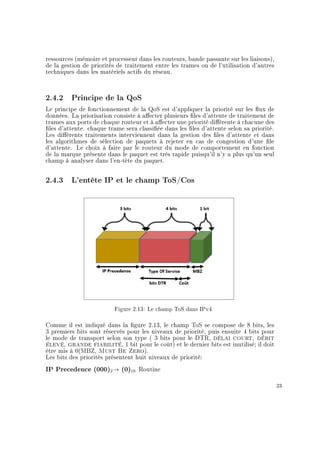 ressources (mémoire et processeur dans les routeurs, bande passante sur les liaisons),
de la gestion de priorités de traitement entre les trames ou de l'utilisation d'autres
techniques dans les matériels actifs du réseau.
2.4.2 Principe de la QoS
Le principe de fonctionnement de la QoS est d'appliquer la priorité sur les ux de
données. La priorisation consiste à aecter plusieurs les d'attente de traitement de
trames aux ports de chaque routeur et à aecter une priorité diérente à chacune des
les d'attente. chaque trame sera classiée dans les les d'attente selon sa priorité.
Les diérents traitements interviennent dans la gestion des les d'attente et dans
les algorithmes de sélection de paquets à rejeter en cas de congestion d'une le
d'attente. Le choix à faire par le routeur du mode de comportement en fonction
de la marque présente dans le paquet est très rapide puisqu'il n'y a plus qu'un seul
champ à analyser dans l'en-tête du paquet.
2.4.3 L'entête IP et le champ ToS/Cos
Figure 2.13: Le champ ToS dans IPv4
Comme il est indiqué dans la gure 2.13, le champ ToS se compose de 8 bits, les
3 premiers bits sont réservés pour les niveaux de priorité, puis ensuite 4 bits pour
le mode de transport selon son type ( 3 bits pour le DTR, délai court, débit
élevé, grande fiabilité, 1 bit pour le coût) et le dernier bits est inutilisé; il doit
être mis à 0(MBZ, Must Be Zero).
Les bits des priorités présentent huit niveaux de priorité:
IP Precedence (000)2→ (0)10 Routine
23
 