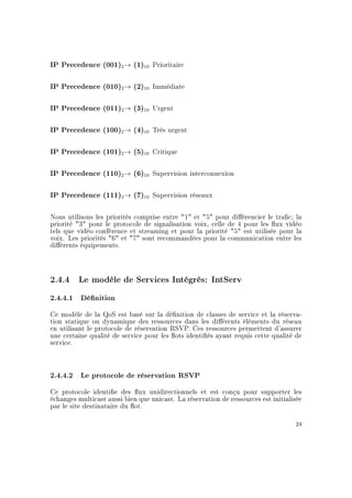 IP Precedence (001)2→ (1)10 Prioritaire
IP Precedence (010)2→ (2)10 Immédiate
IP Precedence (011)2→ (3)10 Urgent
IP Precedence (100)2→ (4)10 Très urgent
IP Precedence (101)2→ (5)10 Critique
IP Precedence (110)2→ (6)10 Supervision interconnexion
IP Precedence (111)2→ (7)10 Supervision réseaux
Nous utilisons les priorités comprise entre 1 et 5 pour diérencier le trac; la
priorité 3 pour le protocole de signalisation voix, celle de 4 pour les ux vidéo
tels que vidéo conférence et streaming et pour la priorité 5 est utilisée pour la
voix. Les priorités 6 et 7 sont recommandées pour la communication entre les
diérents équipements.
2.4.4 Le modèle de Services Intégrés: IntServ
2.4.4.1 Dénition
Ce modèle de la QoS est basé sur la dénition de classes de service et la réserva-
tion statique ou dynamique des ressources dans les diérents éléments du réseau
en utilisant le protocole de réservation RSVP. Ces ressources permettent d'assurer
une certaine qualité de service pour les ots identiés ayant requis cette qualité de
service.
2.4.4.2 Le protocole de réservation RSVP
Ce protocole identie des ux unidirectionnels et est conçu pour supporter les
échanges multicast aussi bien que unicast. La réservation de ressources est initialisée
par le site destinataire du ot.
24
 
