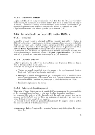 2.4.4.4 Limitations IntServ
Le protocole RSVP est obligé de maintenir l'état d'un ot. En eet, dès l'ouverture
d'une session, un chemin est établi et ce dernier doit rester le même tout au long de
la session. Le nombre d'états à maintenir devient donc vite très conséquent ce qui
dégrade les performances du réseau lorsque nous devons le rafraîchir les états.
Ce protocole est donc plus adapté pour de petits réseaux (LAN).
2.4.5 Le modèle de Services Diérenciés: DiServ
2.4.5.1 Dénition
Le modèle proposé résout le principal problème rencontré par IntServ, celui de la
diculté de la montée en puissance qui doit accompagner l'accroissement de la taille
du réseau envisagé. Cette solution consiste à regrouper les ux homogènes. Ces ux
sont classiés, marqués de façon identique, régulés suivant le prol associé (SLA,
Service Level Agreements) et transportés entre deux n÷uds adjacents.
Ce transport n'as pas besoin de signalisation de réservations comme IntServ mais
un comportement par routeur ou encore PHB (Per Hope Behavior). Ce PHB est
basé sur la priorité par classe an de répondre à la QoS demandée.
2.4.5.2 Objectifs DiServ
L'objectif principal du DiServ est la scalabilité; plus de gestion d'état de ux en
ux, ni de signalisation inter n÷ud.
Parmi les autres objectifs nous trouvons :
ˆ Traiter une grande variété de types de service et les provisionner de bout en
bout ou à l'intérieur d'un domaine particulier.
ˆ Découpler le service de l'application qui l'utilise pour éviter la modication au
niveau des applications existantes et pour être capable de fournir des mécan-
ismes ecaces de classication, marquage et conditionnement du trac.
ˆ Faciliter le déploiement du réseau.
2.4.5.3 Principe de fonctionnement
Il faut tout d'abord distinguer que le modèle DiServ se compose des routeurs Edge
et des routeurs C÷ur du réseau et chacun a des fonctionnalités spéciques.
Les routeurs Edge doivent vérier la conformité du trac par rapport à ce qui est
annoncé par le SLA. Si tout est bien, un marquage du paquet et un remettre en
forme de trac seront assurés à ces paquets.
Les routeur de c÷ur de réseau permet l'acheminement des paquets selon la gestion
des les d'attente et de l'ordonnancement.
Les routeurs Edge Ceux sont les routeurs d'accès et sont obligatoires. Ils perme-
ttent de :
26
 