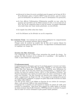ˆ découvrir la classe de service attribuée pour le paquet sur la base de SLA.
Il la détermine grâce à l'entête DSCP (type de service, port de source,
port de destination, les adresses de source et destination et le protocole).
ˆ de leur aecter l'information d'élimination possible ou non, selon les
mesures qui sont faites sur les débits moyens et crête, et en accord avec le
SLA. En cas de congestion dans le c÷ur de réseau, un paquet éliminable
sera traité dans une classe moins prioritaire, ou sera détruit.
ˆ de réguler leur débit selon leur classe.
ˆ de les déclasser ou les détruire en cas de congestion.
Les routeurs C÷ur Les routeurs de c÷ur réseau appliquent les comportements
en fonction de la marque présente dans le paquet.
Chaque sortie de routeur un nombre xe de les où le routeur dépose les
paquets arrivant selon leur classe de service. Un algorithme d'ordonnancement
est appliqué sur chaque le.
Gestion des les d'attente
Une congestion est du à cause d'une saturation des n÷uds du réseau. La
gestion des les d'attente est la solution de ce problème : elle équilibre le
trac et aussi élimine les congestions.
L'ordonnancement
L'ordonnancement détermine quel est le prochain paquet à envoyer sur le lien.
DiServ utilise souvent Wair Fair Queueing, (WFQ), et son extension Class
Based Wair Fair Queueing, (CBWFQ). Pour CBWFQ, nous dénissons les
classes de trac sur la base des critères de correspondance, y compris les pro-
tocoles, les listes de contrôle d'accès, (ACL), et des interfaces d'entrées. Les
Paquets répondants aux critères de match pour une classe constituent le trac
pour cette dernière. Une le d'attente est réservée pour chaque classe, et le
trac y appartenant est dirigé vers elle. Si un paquet ne correspond à aucune
de la classication congurée, le paquet est placé dans la le d'attente de classe
par défaut (Best Eort).
Une fois qu'une classe a été dénie en fonction de ses critères de correspon-
dance, nous pouvons l'aecter des caractéristiques.
L'avantage de ce système est qu'il prend en compte les classes de trac pour
pondérer sa simulation. Ainsi pour deux paquets de tailles égales et arrivant
au même moment dans la le d'attente, CBWFQ enverra en premier le paquet
dont la classe de service demande la plus grande bande passante.
27
 
