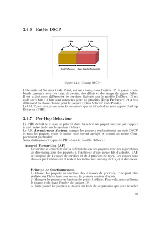 2.4.6 Entête DSCP
Figure 2.15: Champ DSCP
Dierentiated Services Code Point, est un champ dans l'entête IP. Il garantit une
bande passante avec des taux de pertes, des délais et des temps de gigues faible.
Il est utilisé pour diérencier les services élaborés par le modèle DiServ. Il est
codé sur 6 bits : 3 bits sont consacrés pour les priorités (Drop Preference) et 3 bits
dénissent la classe choisie pour le paquet (Class Selector CodePoints).
Le DSCP peut s'exprimer sous forme numérique ou à l'aide d'un nom appelé Per-Hop
Behavior (PHB).
2.4.7 Per-Hop Behaviour
Le PHB dénit le niveau de priorité dont bénécie un paquet marqué par rapport
à tout autre trac sur le système Diserv.
Le AS, Asynchrnous System, marque les paquets conformément au code DSCP
et tous les paquets ayant le même code seront agrégés et soumis au même Com-
portement particulier.
Nous distinguons 2 types de PHB dans le modèle Diserv :
Assured Forwarding (AF)
Ce service se concentre sur la diérenciation des paquets avec des algorithmes
de discriminations des paquets à l'intérieur d'une même le d'attente. l'AF
se compose de 4 classes de services et de 3 priorités de rejet. Les classes sont
choisies par l'utilisateur et restent les même tout au long du trajet et du réseau.
Principe de fonctionnement
1- Classer les paquets en fonction des 4 classes de priorités. Elle peut être
réalisée sur l'hôte émetteur ou sur le premier routeur d'accès.
2- Marquer les paquets en fonction de priorité dénie. Pour cela, nous utilisons
le champ codé dans l'entête du paquet IP.
3- Faire passer les paquets à travers un ltre de suppression qui peut retarder
28
 