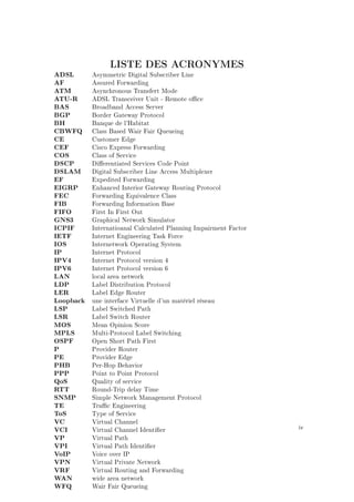 LISTE DES ACRONYMES
ADSL Asymmetric Digital Subscriber Line
AF Assured Forwarding
ATM Asynchronous Transfert Mode
ATU-R ADSL Transceiver Unit - Remote oce
BAS Broadband Access Server
BGP Border Gateway Protocol
BH Banque de l'Habitat
CBWFQ Class Based Wair Fair Queueing
CE Customer Edge
CEF Cisco Express Forwarding
COS Class of Service
DSCP Dierentiated Services Code Point
DSLAM Digital Subscriber Line Access Multiplexer
EF Expedited Forwarding
EIGRP Enhanced Interior Gateway Routing Protocol
FEC Forwarding Equivalence Class
FIB Forwarding Information Base
FIFO First In First Out
GNS3 Graphical Network Simulator
ICPIF Internatioanal Calculated Planning Impairment Factor
IETF Internet Engineering Task Force
IOS Internetwork Operating System
IP Internet Protocol
IPV4 Internet Protocol version 4
IPV6 Internet Protocol version 6
LAN local area network
LDP Label Distribution Protocol
LER Label Edge Router
Loopback une interface Virtuelle d'un matériel réseau
LSP Label Switched Path
LSR Label Switch Router
MOS Mean Opinion Score
MPLS Multi-Protocol Label Switching
OSPF Open Short Path First
P Provider Router
PE Provider Edge
PHB Per-Hop Behavior
PPP Point to Point Protocol
QoS Quality of service
RTT Round-Trip delay Time
SNMP Simple Network Management Protocol
TE Trac Engineering
ToS Type of Service
VC Virtual Channel
VCI Virtual Channel Identier
VP Virtual Path
VPI Virtual Path Identier
VoIP Voice over IP
VPN Virtual Private Network
VRF Virtual Routing and Forwarding
WAN wide area network
WFQ Wair Fair Queueing
iv
 