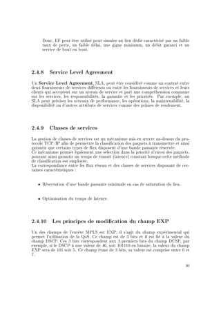 Donc, EF peut être utilisé pour simuler un lien dédié caractérisé par un faible
taux de perte, un faible délai, une gigue minimum, un débit garanti et un
service de bout en bout.
2.4.8 Service Level Agreement
Un Service Level Agreement, SLA, peut être considéré comme un contrat entre
deux fournisseurs de services diérents ou entre les fournisseurs de services et leurs
clients qui acceptent sur un niveau de service et part une compréhension commune
sur les services, les responsabilités, la garantie et les priorités. Par exemple, un
SLA peut préciser les niveaux de performance, les opérations, la maintenabilité, la
disponibilité ou d'autres attributs de services comme des primes de rendement.
2.4.9 Classes de services
La gestion de classes de services est un mécanisme mis en ÷uvre au-dessus du pro-
tocole TCP/IP an de permettre la classication des paquets à transmettre et ainsi
garantir que certains types de ux disposent d'une bande passante réservée.
Ce mécanisme permet également une sélection dans la priorité d'envoi des paquets,
pouvant ainsi garantir un temps de transit (latence) constant lorsque cette méthode
de classication est employée.
La correspondance entre les ux réseau et des classes de services disposant de cer-
taines caractéristiques :
ˆ Réservation d'une bande passante minimale en cas de saturation du lien.
ˆ Optimisation du temps de latence.
2.4.10 Les principes de modication du champ EXP
Un des champs de l'entête MPLS est EXP; il s'agit du champ expérimental qui
permet l'utilisation de la QoS. Ce champ est de 3 bits et il est lié à la valeur du
champ DSCP. Ces 3 bits correspondent aux 3 premiers bits du champ DCSP, par
exemple, si le DSCP à une valeur de 46, soit 101110 en binaire, la valeur du champ
EXP sera de 101 soit 5. Ce champ étant de 3 bits, sa valeur est comprise entre 0 et
7.
30
 
