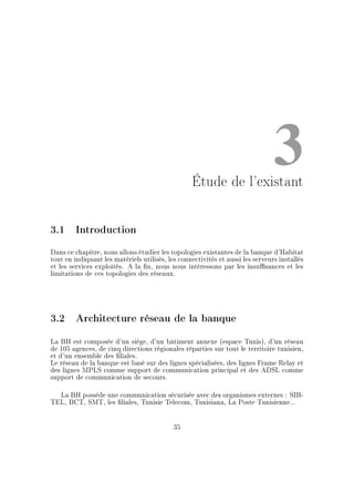 3Étude de l'existant
3.1 Introduction
Dans ce chapitre, nous allons étudier les topologies existantes de la banque d'Habitat
tout en indiquant les matériels utilisés, les connectivités et aussi les serveurs installés
et les services exploités. A la n, nous nous intéressons par les insusances et les
limitations de ces topologies des réseaux.
3.2 Architecture réseau de la banque
La BH est composée d'un siège, d'un bâtiment annexe (espace Tunis), d'un réseau
de 105 agences, de cinq directions régionales réparties sur tout le territoire tunisien,
et d'un ensemble des liales.
Le réseau de la banque est basé sur des lignes spécialisées, des lignes Frame Relay et
des lignes MPLS comme support de communication principal et des ADSL comme
support de communication de secours.
La BH possède une communication sécurisée avec des organismes externes : SIB-
TEL, BCT, SMT, les liales, Tunisie Telecom, Tunisiana, La Poste Tunisienne...
35
 
