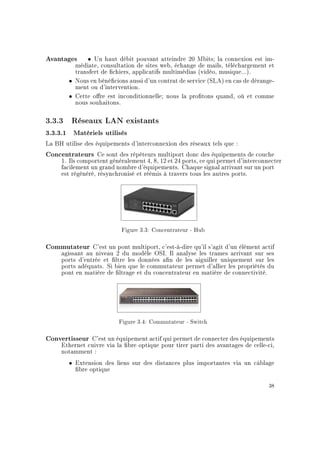 Avantages ˆ Un haut débit pouvant atteindre 20 Mbits; la connexion est im-
médiate, consultation de sites web, échange de mails, téléchargement et
transfert de chiers, applicatifs multimédias (vidéo, musique...).
ˆ Nous en bénécions aussi d'un contrat de service (SLA) en cas de dérange-
ment ou d'intervention.
ˆ Cette ore est inconditionnelle; nous la protons quand, où et comme
nous souhaitons.
3.3.3 Réseaux LAN existants
3.3.3.1 Matériels utilisés
La BH utilise des équipements d'interconnexion des réseaux tels que :
Concentrateurs Ce sont des répéteurs multiport donc des équipements de couche
1. Ils comportent généralement 4, 8, 12 et 24 ports, ce qui permet d'interconnecter
facilement un grand nombre d'équipements. Chaque signal arrivant sur un port
est régénéré, résynchronisé et réémis à travers tous les autres ports.
Figure 3.3: Concentrateur - Hub
Commutateur C'est un pont multiport, c'est-à-dire qu'il s'agit d'un élément actif
agissant au niveau 2 du modèle OSI. Il analyse les trames arrivant sur ses
ports d'entrée et ltre les données an de les aiguiller uniquement sur les
ports adéquats. Si bien que le commutateur permet d'allier les propriétés du
pont en matière de ltrage et du concentrateur en matière de connectivité.
Figure 3.4: Commutateur - Switch
Convertisseur C'est un équipement actif qui permet de connecter des équipements
Ethernet cuivre via la bre optique pour tirer parti des avantages de celle-ci,
notamment :
ˆ Extension des liens sur des distances plus importantes via un câblage
bre optique
38
 