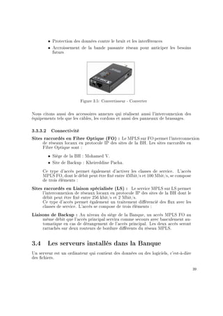 ˆ Protection des données contre le bruit et les interférences
ˆ Accroissement de la bande passante réseau pour anticiper les besoins
futurs
Figure 3.5: Convertisseur - Converter
Nous citons aussi des accessoires annexes qui réalisent aussi l'interconnexion des
équipements tels que les câbles, les cordons et aussi des panneaux de brassages.
3.3.3.2 Connectivité
Sites raccordés en Fibre Optique (FO) : Le MPLS sur FO permet l'interconnexion
de réseaux locaux en protocole IP des sites de la BH. Les sites raccordés en
Fibre Optique sont :
ˆ Siège de la BH : Mohamed V.
ˆ Site de Backup : Kheireddine Pacha.
Ce type d'accès permet également d'activer les classes de service. L'accès
MPLS FO, dont le débit peut être xé entre 4Mbit/s et 100 Mbit/s, se compose
de trois éléments :
Sites raccordés en Liaison spécialisée (LS) : Le service MPLS sur LS permet
l'interconnexion de réseaux locaux en protocole IP des sites de la BH dont le
débit peut être xé entre 256 kbit/s et 2 Mbit/s.
Ce type d'accès permet également un traitement diérencié des ux avec les
classes de service. L'accès se compose de trois éléments :
Liaisons de Backup : Au niveau du siège de la Banque, un accès MPLS FO au
même débit que l'accès principal servira comme secours avec basculement au-
tomatique en cas de dérangement de l'accès principal. Les deux accès seront
rattachés sur deux routeurs de bordure diérents du réseau MPLS.
3.4 Les serveurs installés dans la Banque
Un serveur est un ordinateur qui contient des données ou des logiciels, c'est-à-dire
des chiers.
39
 