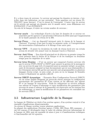 Il y a deux types de serveurs: Le serveur qui partage les données en interne, c'est-
à-dire dans une habitation, ou une entreprise. Nous appelons ceci un réseau IN-
TRANET (pour Interne). C'est le réseau de l'entreprise. L'autre type de serveur
est le serveur qui partage ses données avec le monde entier, nous dénissons ceci
EXTRANET. C'est INTERNET.
Au sein de la banque, il existe un certain nombre de serveurs :
Serveur oracle : La technologie d'accès à la base de données de ce serveur est
aussi faite par les agences ce qui nécessite l'élévation du débit ainsi que l'augmentation
de la bande passante du réseau de la BH.
Serveur Proxy : c'est un dispositif interposé entre le réseau de la banque et
l'Internet. Il permet d'une part la mise en mémoire cache, et l'enregistrement
des mouvements d'information et le ltrage d'une autre part.
Serveur VPN : Il assure la circulation du trac de réseau local avec un certain
niveau de sécurité très avancé tout en donnant l'accès à l'Internet.
Serveur Anti-Virus : Son objectif principal est de détecter en premier temps les
virus présents dans le réseau de la banque et de les éradiquer en deuxième
temps pour les empêcher de se nuire.
Serveur lotus Domino : C'est un serveur qui comprend d'autres serveurs tels
que le serveur POP3, IMAP et SMTP pour assurer la gestion de la messagerie
avec un serveur de page web, il comprend aussi un annuaire intégré, un gestion-
naire de documents organisé en base documentaire qui est non relationnelles et
les événements interactifs qui lui sont associés sont programmables en plusieurs
langages (Lotus script, en java script, en java ou en en langage de formules
Lotus) et nalement un agenda collectif.
Serveur DHCP dynamique : Dynamics Host Conguration Protocol (DHCP)
est un terme anglais désignant un protocole réseau assurant la conguration
automatique des paramètres IP d'une station en lui aectant une adresse
IP et un masque de sous-réseau. Seuls les ordinateurs en services utilisent
une adresse de l'espace d'adressage et toute modication des paramètres (des
serveurs de noms et adresse de la passerelle) est répercutée sur les stations lors
du redémarrage, et aussi la modication de ces paramètres est centralisée sur
les serveurs DHCP.
3.5 Infrastructure Logicielle de la Banque
La banque de l'Habitat est dotée d'un système agence, d'un système central et d'un
ensemble d'applications départementales.
Au niveau de chaque système tourne plusieurs applications.
La plupart des applications (Système agence, Crédit, BD Client, BD commune, ..)
ont été conçues et développées dans le cadre du schéma directeur informatique de
la banque en 1994, puis un ensemble de mises à jour et d'améliorations techniques
et fonctionnelles ont été ajoutées.
40
 