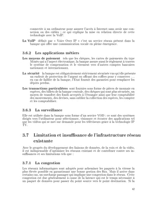 connectée à un ordinateur pour assurer l'accès à Internet sans avoir une con-
nexion ou des câbles ; ce qui explique la mise en relation directe de cette
technologie avec la VoIP.
La VoIP dénit par  Voice Over IP  c'est un service réseau présent dans la
banque qui ore une communication vocale en pleine émergence.
3.6.2 Les applications métiers
Les moyens de paiement tels que les chèques, les cartes de paiements du type
Monéo qui a l'aspect électronique, la banque assure aussi le règlement à travers
le système de compensation et le virement vers d'autres comptes bancaires
nationaux et internationaux.
La sécurité la banque est obligatoirement strictement sécurisée vus qu'elle présente
un endroit de protection de l'argent en orant des cores pour y conserver . . .
en cas de faillite de la banque, l'Etat fournit des garanties pour remplacer les
dépôts perdus.
Les transactions particulières sont fournies sous forme de pièces de monnaie en
espèces, des billets de la banque centrale, des chèques qui sont plus sécurisés, un
moyen de transfert des fonds acceptés à l'étranger ainsi que leur comptabilité
des mouvements, des devises, sans oublier la collection des espèces, les compter
et les comptabiliser.
3.6.3 La surveillance
Elle est utilisée dans la banque sous forme d'un service VOD : ce sont des systèmes
dirigés vers l'utilisateur pour sélectionner, visionner et écouter des applications tel
que les vidéos qui se met sur demande pour les téléviseurs grâce à la technologie IP
TV.
3.7 Limitation et insusance de l'infrastructure réseau
existante
Avec le progrès du développement des liaisons de données, de la voix et de la vidéo,
il est indispensable d'optimiser les réseaux existant et de contribuer contre ses in-
susances et ses limitations tels que :
3.7.1 La congestion
Les réseaux informatiques sont adoptés pour acheminer les paquets à la vitesse la
plus élevée possible en garantissant une bonne gestion des ux. Mais il arrive dans
certains cas, un surcharge passager qui implique une congestion dans le réseau. Cette
congestion est due généralement à cause de la latence qui est le temps nécessaire à
un paquet de données pour passer du point source vers le point destination. Si la
42
 