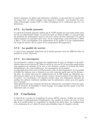 latence augment, les délais sont fortement variables, ce qui perturbe les protocoles
en temps réel. Le débit souhaité sera impacté et diminué. Les besoins des nou-
velles technologies comme VoIP et vidéo surveillance ne se conforment pas avec ces
limitations.
3.7.2 La bande passante
Le calcul de la bande passante utilisée par la VOIP semble être une tâche ardue alors
qu'elle est relativement simple. La voix nécessite un débit de 64kb/s ce qui provoque
un problème de performance dans le cas où le réseau devient important vus que la
bande passante est partagée entre tous. En la compressant, nous réduisons ce débit
à 5kb/s. Cela s'accompagne d'un abaissement de la qualité et d'une augmentation
du temps de latence dû au rajout de la compression/décompression.
3.7.3 La qualité de service
A cause d'une mauvaise répartition de la bande passante entre les diérents ux, la
qualité de service détériora.
3.7.4 La convergence
La convergence consiste à regrouper les applications de voix, de données et de multi-
médias dans un seul réseau IP. Dans le cas de la voix sur IP, de nouvelles applications
sont apparues du mélange de la voix et des données, comme la création des ches
téléphoniques, des visio-conférences, des messageries électroniques.
Le principal objectif ici reste la réduction des coûts de fonctionnement; il est possible
d'établir des liaisons voix et données à un coût constant quelle que soit la distance.
De plus, les appels émis par les collaborateurs de la BH depuis un téléphone mo-
bile peuvent passer par le réseau interne comme s'ils provenaient d'une ligne xe de
la société. La convergence voix données permet donc aux utilisateurs nomades de
proter des mêmes conditions tarifaires que les sédentaires, même pour des appels
vers l'étranger.
Mais plusieurs facteurs viennent entraver les solutions de convergence dont des ques-
tions de sécurité, de faisabilité et aussi d'usage. Les usages doivent quant à eux être
clairement mis en avant.
3.8 Conclusion
L'objectif de ce projet est d'améliorer le réseau MPLS existant, d'orir une solution
de secours et principalement d'implémenter une qualité de service de bout en bout
an de le perfectionner et d'optimiser le transfert des divers ux. La conguration
et la réalisation de cet objectif seront plus détaillées dans le chapitre suivant.
43
 