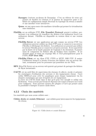 Dynagen s'exécute au-dessus de Dynamips. C'est un éditeur de texte qui
permet de faciliter la création et la gestion de maquettes grâce à un
chier de conguration simple décrivant la topologie du réseau à simuler
et une interface texte interactive.
Qemu est une open source des machines virtuelles qui permet la virtualisation
sans émulation.
FileZilla est un utilitaire FTP, File Transfert Protocol, gratuit à utiliser, per-
mettant à un utilisateur de transférer des chiers d'un ordinateur local à un
ordinateur distant. FileZilla est disponible en version client et une version
serveur.
FileZilla Server est une application qui agit comme un serveur FTP. Les
utilisateurs peuvent utiliser un client FTP pour se connecter à un serveur
Filezilla et télécharger des chiers. Les utilisateurs ne peuvent pas utiliser
le serveur Filezilla pour se connecter à d'autres serveurs. Il est caractérisé
par la limite de la bande passante de l'upload et du download. Il permet
aussi de compresser les chiers an de faciliter leurs transfert. Il est
sécurisé aussi; il existe un cryptage SSL et TLS principalement pour le
FTPS, FTP Over SSL.
FileZilla Client est un client FTP, FTPS et SFTP, SSH FTP. Il assiste
l'utilisateur lorsqu'il a besoin d'envoyer des chiers vers un serveur dis-
tant, notamment pour les personnes qui possèdent un site Web.
HFS Http File Server est un serveur web gratuit qui permet de partager des chiers
de façon instantanée.
CACTI est un outil libre de supervision des réseaux; il collecte, stocke et présente
les statistiques d'utilisation des serveurs et des équipements réseau. Cacti
utilise RRDtool pour créer les graphiques pour chaque équipement via les
données statistiques qui sont récupérés de cet équipement.
La force de CACTI réside dans le fait qu'il peut être installé et utilisé très
facilement. Nous n'avons pas besoin de dépenser des tonnes d'heures sur l'outil
pour congurer. Nous pouvons ajouter des plugins à Cacti qui permet aussi
la possibilité d'intégrer d'autres outils libres.
4.2.2 Choix des matériels
Les matériels que nous avons utilisés sont :
Câbles droits et croisés Ethernet sont utilisés pour interconnecter les équipements
du réseau.
Figure 4.1: Câble droits et croisés Ethernet
45
 