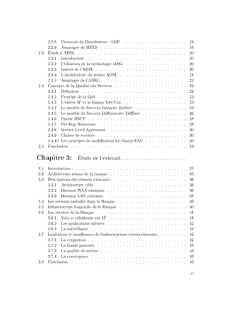 2.2.8 Protocole de Distribution : LDP . . . . . . . . . . . . . . . . . . . . 18
2.2.9 Avantages de MPLS . . . . . . . . . . . . . . . . . . . . . . . . . . . 19
2.3 Étude d'ADSL . . . . . . . . . . . . . . . . . . . . . . . . . . . . . . . . . . 20
2.3.1 Introduction . . . . . . . . . . . . . . . . . . . . . . . . . . . . . . . . 20
2.3.2 Utilisation de la technologie xDSL . . . . . . . . . . . . . . . . . . . 20
2.3.3 Intérêt de l'ADSL . . . . . . . . . . . . . . . . . . . . . . . . . . . . 20
2.3.4 L'architecture du réseau ADSL . . . . . . . . . . . . . . . . . . . . . 21
2.3.5 Avantages de l'ADSL . . . . . . . . . . . . . . . . . . . . . . . . . . . 22
2.4 Concepts de la Qualité des Services . . . . . . . . . . . . . . . . . . . . . . . 22
2.4.1 Dénition . . . . . . . . . . . . . . . . . . . . . . . . . . . . . . . . . 22
2.4.2 Principe de la QoS . . . . . . . . . . . . . . . . . . . . . . . . . . . . 23
2.4.3 L'entête IP et le champ ToS/Cos . . . . . . . . . . . . . . . . . . . . 23
2.4.4 Le modèle de Services Intégrés: IntServ . . . . . . . . . . . . . . . . 24
2.4.5 Le modèle de Services Diérenciés: DiServ . . . . . . . . . . . . . . 26
2.4.6 Entête DSCP . . . . . . . . . . . . . . . . . . . . . . . . . . . . . . . 28
2.4.7 Per-Hop Behaviour . . . . . . . . . . . . . . . . . . . . . . . . . . . . 28
2.4.8 Service Level Agreement . . . . . . . . . . . . . . . . . . . . . . . . . 30
2.4.9 Classes de services . . . . . . . . . . . . . . . . . . . . . . . . . . . . 30
2.4.10 Les principes de modication du champ EXP . . . . . . . . . . . . . 30
2.5 Conclusion . . . . . . . . . . . . . . . . . . . . . . . . . . . . . . . . . . . . . 34
Chapitre 3: Étude de l'existant ....................................
3.1 Introduction . . . . . . . . . . . . . . . . . . . . . . . . . . . . . . . . . . . . 35
3.2 Architecture réseau de la banque . . . . . . . . . . . . . . . . . . . . . . . . 35
3.3 Descriptions des réseaux existants . . . . . . . . . . . . . . . . . . . . . . . . 36
3.3.1 Architecture cible . . . . . . . . . . . . . . . . . . . . . . . . . . . . . 36
3.3.2 Réseaux WAN existants . . . . . . . . . . . . . . . . . . . . . . . . . 36
3.3.3 Réseaux LAN existants . . . . . . . . . . . . . . . . . . . . . . . . . 38
3.4 Les serveurs installés dans la Banque . . . . . . . . . . . . . . . . . . . . . . 39
3.5 Infrastructure Logicielle de la Banque . . . . . . . . . . . . . . . . . . . . . 40
3.6 Les services de la Banque . . . . . . . . . . . . . . . . . . . . . . . . . . . . 41
3.6.1 Voix et téléphonie sur IP . . . . . . . . . . . . . . . . . . . . . . . . 41
3.6.2 Les applications métiers . . . . . . . . . . . . . . . . . . . . . . . . . 42
3.6.3 La surveillance . . . . . . . . . . . . . . . . . . . . . . . . . . . . . . 42
3.7 Limitation et insusance de l'infrastructure réseau existante . . . . . . . . . 42
3.7.1 La congestion . . . . . . . . . . . . . . . . . . . . . . . . . . . . . . . 42
3.7.2 La bande passante . . . . . . . . . . . . . . . . . . . . . . . . . . . . 43
3.7.3 La qualité de service . . . . . . . . . . . . . . . . . . . . . . . . . . . 43
3.7.4 La convergence . . . . . . . . . . . . . . . . . . . . . . . . . . . . . . 43
3.8 Conclusion . . . . . . . . . . . . . . . . . . . . . . . . . . . . . . . . . . . . . 43
vi
 