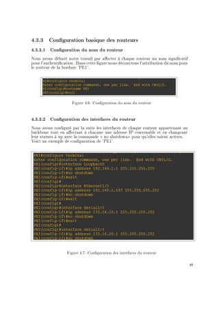 4.3.3 Conguration basique des routeurs
4.3.3.1 Conguration du nom du routeur
Nous avons débuté notre travail par aecter à chaque routeur un nom signicatif
pour l'authentication. Dans cette gure nous découvrons l'attribution du nom pour
le routeur de la bordure 'PE1'.
Figure 4.6: Conguration du nom du routeur
4.3.3.2 Conguration des interfaces du routeur
Nous avons conguré par la suite les interfaces de chaque routeur appartenant au
backbone tout en aectant à chacune une adresse IP convenable et en changeant
leur statues à up avec la commande  no shutdown pour qu'elles soient actives.
Voici un exemple de conguration de 'PE1'.
Figure 4.7: Conguration des interfaces du routeur
49
 