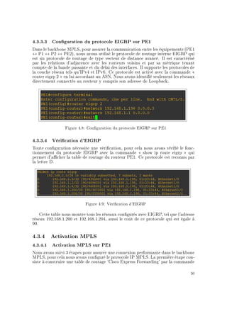 4.3.3.3 Conguration du protocole EIGRP sur PE1
Dans le backbone MPLS, pour assurer la communication entre les équipements (PE1
↔ P1 ↔ P2 ↔ PE2), nous avons utilisé le protocole de routage interne EIGRP qui
est un protocole de routage de type vecteur de distance avancé. Il est caractérisé
par les relations d'adjacence avec les routeurs voisins et par sa métrique tenant
compte de la bande passante et du délai des interfaces. Il supporte les protocoles de
la couche réseau tels qu'IPv4 et IPv6. Ce protocole est activé avec la commande 
router eigrp 2  en lui accordant un ASN. Nous avons identié seulement les réseaux
directement connectés au routeur y compris son adresse de Loopback.
Figure 4.8: Conguration du protocole EIGRP sur PE1
4.3.3.4 Vérication d'EIGRP
Toute conguration nécessite une vérication, pour cela nous avons vérié le fonc-
tionnement du protocole EIGRP avec la commande  show ip route eigrp  qui
permet d'acher la table de routage du routeur PE1. Ce protocole est reconnu par
la lettre D.
Figure 4.9: Vérication d'EIGRP
Cette table nous montre tous les réseaux congurés avec EIGRP, tel que l'adresse
réseau 192.168.1.200 et 192.168.1.204, aussi le coût de ce protocole qui est égale à
90.
4.3.4 Activation MPLS
4.3.4.1 Activation MPLS sur PE1
Nous avons suivi 3 étapes pour assurer une connexion performante dans le backbone
MPLS, pour cela nous avons conguré le protocole IP MPLS. La première étape con-
siste à construire une table de routage 'Cisco Express Forwarding' par la commande
50
 