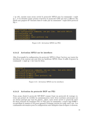 ip cef, ensuite nous avons activé le protocole MPLS avec la commande  mpls
ip , et la dernière étape permet d'activer le protocole LDP qui sert à aecter des
labels aux paquets IP entrants dans le trac par la commande  mpls label protocol
ldp .
Figure 4.10: Activation MPLS sur PE1
4.3.4.2 Activation MPLS sur les interfaces
An d'accomplir la conguration du protocole MPLS, il faut l'activer sur toutes les
interfaces d'un routeur qui sont liées au backbone MPLS. Donc il sut d'ajouter la
commande  mpls ip  sur tous les liens.
Figure 4.11: Activation MPLS sur les interfaces
4.3.4.3 Activation du protocole BGP sur PE1
Nous avons choisi le protocole MP-BGP comme étant un protocole de routage ex-
terne qui permet de certier la communication entre deux systèmes autonomes sur
un réseau partagé par tous les clients. Alors, nous avons activé ce protocole entre
les deux routeurs de bordures PE1 et PE2 avec la commande  router bgp 65000 
en spéciant le numéro d'AS pour garantir l'échange externe de trac entre eux. Les
commandes nécessaires pour la conguration sont indiquées dans la gure ci-dessous.
51
 