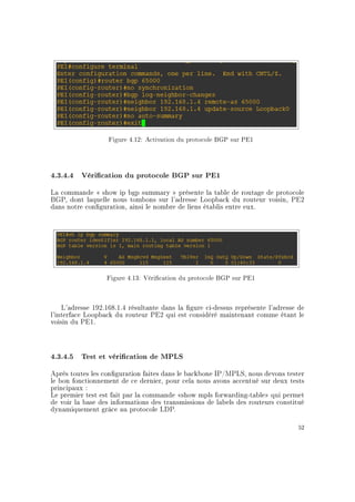 Figure 4.12: Activation du protocole BGP sur PE1
4.3.4.4 Vérication du protocole BGP sur PE1
La commande  show ip bgp summary  présente la table de routage de protocole
BGP, dont laquelle nous tombons sur l'adresse Loopback du routeur voisin, PE2
dans notre conguration, ainsi le nombre de liens établis entre eux.
Figure 4.13: Vérication du protocole BGP sur PE1
L'adresse 192.168.1.4 résultante dans la gure ci-dessus représente l'adresse de
l'interface Loopback du routeur PE2 qui est considéré maintenant comme étant le
voisin du PE1.
4.3.4.5 Test et vérication de MPLS
Après toutes les conguration faites dans le backbone IP/MPLS, nous devons tester
le bon fonctionnement de ce dernier, pour cela nous avons accentué sur deux tests
principaux :
Le premier test est fait par la commande show mpls forwarding-table qui permet
de voir la base des informations des transmissions de labels des routeurs constitué
dynamiquement grâce au protocole LDP.
52
 