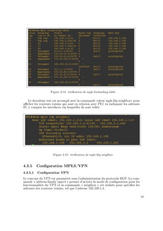 Figure 4.14: verication de mpls forwarding-table
Le deuxième test est accompli avec la commande show mpls ldp neighbor pour
acher les routeurs voisins qui sont en relation avec PE1 en indiquant les adresses
IP, y compris les interfaces via lesquelles ils sont reliés.
Figure 4.15: verication de mpls ldp neighbor
4.3.5 Conguration MPLS/VPN
4.3.5.1 Conguration VPN
Le concept du VPN est paramétré sous l'administration du protocole BGP. La com-
mande  address-family vpnv4  permet d'activer la mode de conguration pour les
fonctionnalités du VPN et la commande  neighbor  est utilisée pour spécier les
adresses des routeurs voisins, tel que l'adresse 192.168.1.4.
53
 