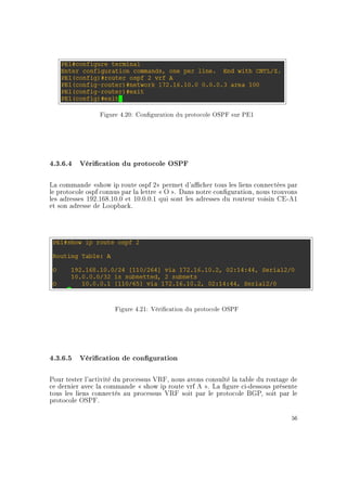 Figure 4.20: Conguration du protocole OSPF sur PE1
4.3.6.4 Vérication du protocole OSPF
La commande show ip route ospf 2 permet d'acher tous les liens connectées par
le protocole ospf connus par la lettre  O . Dans notre conguration, nous trouvons
les adresses 192.168.10.0 et 10.0.0.1 qui sont les adresses du routeur voisin CE-A1
et son adresse de Loopback.
Figure 4.21: Vérication du protocole OSPF
4.3.6.5 Vérication de conguration
Pour tester l'activité du processus VRF, nous avons consulté la table du routage de
ce dernier avec la commande  show ip route vrf A . La gure ci-dessous présente
tous les liens connectés au processus VRF soit par le protocole BGP, soit par le
protocole OSPF.
56
 