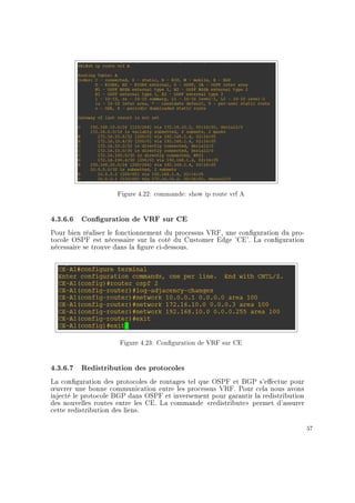 Figure 4.22: commande: show ip route vrf A
4.3.6.6 Conguration de VRF sur CE
Pour bien réaliser le fonctionnement du processus VRF, une conguration du pro-
tocole OSPF est nécessaire sur la coté du Customer Edge 'CE'. La conguration
nécessaire se trouve dans la gure ci-dessous.
Figure 4.23: Conguration de VRF sur CE
4.3.6.7 Redistribution des protocoles
La conguration des protocoles de routages tel que OSPF et BGP s'eectue pour
÷uvrer une bonne communication entre les processus VRF. Pour cela nous avons
injecté le protocole BGP dans OSPF et inversement pour garantir la redistribution
des nouvelles routes entre les CE. La commande redistribute permet d'assurer
cette redistribution des liens.
57
 
