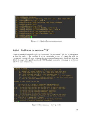 Figure 4.24: Redistribution des protocoles
4.3.6.8 Vérication du processus VRF
Nous avons expérimenté le bon fonctionnement du processus VRF par la commande
 show ip route . Le résultat de cette commande permet d'exposer la table de
routage du routeur où nous trouvons les adresses des liens connectés directement au
LAN du siège crées par le protocole OSPF, ainsi les routes crées par le protocole
BGP du coté fournisseur.
Figure 4.25: commande : show ip route
58
 