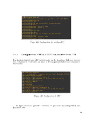 Figure 4.28: Conguration des interfaces BVI
4.4.4 Conguration VRF et OSPF sur les interfaces BVI
L'activation du processus VRF est nécessaire sur les interfaces BVI pour assurer
une conguration consistante. La gure ci-dessous présente la liste des commandes
nécessaires :
Figure 4.29: Conguration de VRF
La gure ci-dessous présente l'activation du protocole du routage OSPF sur
l'interface BVI :
61
 