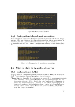 Figure 4.30: Conguration d'OSPF
4.4.5 Conguration du basculement automatique
Dans cette phase, nous avons aecté une priorité au protocole OSPF sous chaque
interface BVI, pour élire cette interface comme étant un DR en cas de panne de
l'interface primaire. Ceci est fait avec la commande  ip ospf priority .
La commande  ip ospf cost  permet d'attribuer un coût pour les liens des interfaces
BVI.
Figure 4.31: Conguration du basculement automatique
4.5 Mise en place de la qualité de service
4.5.1 Conguration de la QoS
Dans notre projet, l'implémentation de la qualité de service (QOS) est le but prin-
cipal. Pour attaquer ce but, quelques phases sont nécessaires :
Filtrage du ux La qualité de service repose sur le contrôle du trac entrants/sortants
dans le routeur. Alors, pour contrôler ces ux nous allons appliquer une liste
de contrôle d'accès  ACL  dont le but est d'améliorer la performance du
réseau. Ce mécanisme consiste à accepter ou bien refuser certains paquets en
fonction de quelques critères basiques tel que : type d'ACL (Standard ou At-
tendu), adresse source, adresse destination, protocole (TCP/UDP/ICMP. . . )
et le port (source/destination).
62
 
