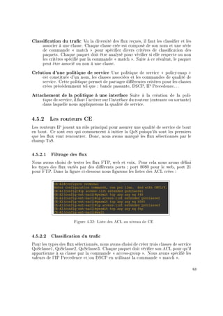 Classication du trac Vu la diversité des ux reçues, il faut les classier et les
associer à une classe. Chaque classe crée est composé de son nom et une série
de commande  match  pour spécier divers critères de classication des
paquets. Chaque paquet doit être analysé pour vérier si elle respecte ou non
les critères spécié par la commande  match . Suite à ce résultat, le paquet
peut être associé ou non à une classe.
Création d'une politique de service Une politique de service  policy-map 
est constituée d'un nom, les classes associées et les commandes de qualité de
service. Cette politique permet de partager diérentes critères pour les classes
crées précédemment tel que : bande passante, DSCP, IP Precedence. . .
Attachement de la politique à une interface Suite à la création de la poli-
tique de service, il faut l'activer sur l'interface du routeur (entrante ou sortante)
dans laquelle nous appliquerons la qualité de service.
4.5.2 Les routeurs CE
Les routeurs IP jouent un rôle principal pour assurer une qualité de service de bout
en bout. Ce sont eux qui commencent à initier la QoS puisqu'ils sont les premiers
que les ux vont rencontrer. Donc, nous avons marqué les ux sélectionnés par le
champ ToS.
4.5.2.1 Filtrage des ux
Nous avons choisi de tester les ux FTP, web et voix. Pour cela nous avons déni
les types des ux variés par des diérents ports ; port 8080 pour le web, port 21
pour FTP. Dans la gure ci-dessous nous gurons les listes des ACL crées :
Figure 4.32: Liste des ACL au niveau de CE
4.5.2.2 Classication du trac
Pour les types des ux sélectionnés, nous avons choisi de créer trois classes de service
QoSclasse1, QoSclasse2, QoSclasse3. Chaque paquet doit vérier son ACL pour qu'il
appartienne à sa classe par la commande  access-group . Nous avons spécié les
valeurs de l'IP Precedence et/ou DSCP en utilisant la commande  match .
63
 