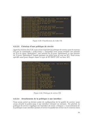 Figure 4.33: Classication du trac CE
4.5.2.3 Création d'une politique de service
Après la création des CoS, nous avons engendré la politique de service pour le routeur
CE par la commande  policy-map , auxquelles nous avons attribué une priorité
de 35 à la classe 'QoSclasse1', une priorité de 25 pour 'QoSclasse2' et une priorité
de 15 pour 'QoSclasse3' (bande passante du débit pour la voix sur IP). Nous avons
spécié aussi pour chaque classe le type de IP DSCP (EF ou bien AF).
Figure 4.34: Politique de service CE
4.5.2.4 Attachement de la politique à une interface
Nous avons arrivé au dernier point de conguration de la qualité de service; nous
avons attaché la policy-map à une interface entrante ou sortante. En général, la
politique de service s'applique sur l'interface de sortie  Output . L'accordement de
la politique à une interface permet d'activer la qualité de service sur le routeur sinon
64
 