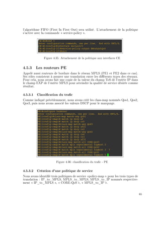 l'algorithme FIFO (First In First Out) sera utilisé. L'attachement de la politique
s'active avec la commande  service-policy .
Figure 4.35: Attachement de la politique aux interfaces CE
4.5.3 Les routeurs PE
Appelé aussi routeurs de bordure dans le réseau MPLS (PE1 et PE2 dans ce cas).
Ses rôles consistent à assurer une translation entre les diérents types des réseaux.
Pour cela, nous avons fait une copie de la valeur du champ ToS de l'entête IP dans
le champ EXP de l'entête MPLS pour atteindre la qualité de service désirée comme
résultat.
4.5.3.1 Classication du trac
Comme indiqué précédemment, nous avons créé les class-map nommés Qos1, Qos2,
Qos3, puis nous avons associé les valeurs DSCP pour le marquage.
Figure 4.36: classication du trac - PE
4.5.3.2 Création d'une politique de service
Nous avons identié trois politiques de service policy-map  pour les trois types de
translation : IP_to_MPLS, MPLS_to_MPLS, MPLS_to_IP nommés respective-
ment  IP_to_MPLS ,  CORE-QoS ,  MPLS_to_IP .
65
 