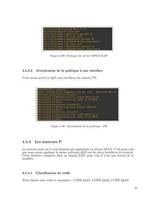 Figure 4.39: Politique de service MPLS-To-IP
4.5.3.3 Attachement de la politique à une interface
Nous avons activé la QoS aux interfaces du routeur PE.
Figure 4.40: Attachment de la politique - PE
4.5.4 Les routeurs P
Le routeur c÷ur est le seul élément qui appartient au réseau MPLS. C'est pour cela
que nous avons appliqué la même politique QOS sur les deux interfaces du routeur.
Cette dernière comporte déjà un champ EXP, pour cela il n'est pas besoin de le
modier.
4.5.4.1 Classication du trac
Trois classes sont créés et marquées : CORE-QoS1, CORE-QoS2, CORE-QoS3.
67
 