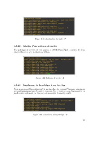 Figure 4.41: classication du trac - P
4.5.4.2 Création d'une politique de service
Une politique de service est créé appelée  CORE-OutputQoS  contient les trois
classes élaborées avec la classe par défaut.
Figure 4.42: Politique de service - P
4.5.4.3 Attachement de la politique à une interface
Nous avons associé la politique crée à une interface du routeur P1 comme nous avons
accompli auparavant avec les autres routeurs. Sur ce routeur, nous l'avons activé en
mode sortie seulement car l'inverse est impossible (en mode entré).
Figure 4.43: Attachment de la politique - P
68
 