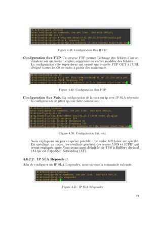 Figure 4.48: Conguration ux HTTP
Conguration ux FTP Un serveur FTP permet l'échange des chiers d'un or-
dinateur sur un réseau ; copier, supprimer ou encore modier des chiers.
La conguration crée superviseur qui envoie une requête FTP GET à l'URL
désigné toutes les 60 secondes à partir dès maintenant.
Figure 4.49: Conguration ux FTP
Conguration ux Voix La conguration de la voix sur ip avec IP SLA nécessite
la conguration de jitter qui est faite comme suit :
Figure 4.50: Conguration ux voix
Nous expliquons un peu ce qu'est précédé : Le codec G711alaw est spécié.
En spéciant un codec, les résultats génèrent des scores MOS et ICPIF qui
seront expliqués après.Nous avons aussi dénit le bit TOS à DiServ décimal
184 qui est Expedited Forwarding (EF).
4.6.2.2 IP SLA Répondeur
An de congurer un IP SLA Responder, nous suivons la commande suivante.
Figure 4.51: IP SLA Responder
72
 