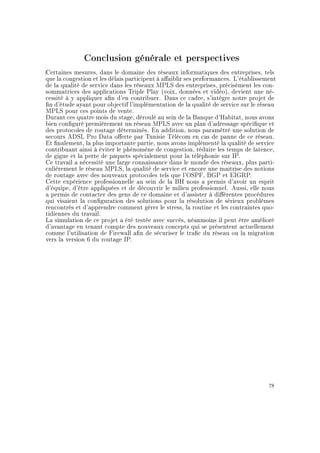 Conclusion générale et perspectives
Certaines mesures, dans le domaine des réseaux informatiques des entreprises, tels
que la congestion et les délais participent à aaiblir ses performances. L'établissement
de la qualité de service dans les réseaux MPLS des entreprises, précisément les con-
sommatrices des applications Triple Play (voix, données et vidéo), devient une né-
cessité à y appliquer an d'en contribuer. Dans ce cadre, s'intègre notre projet de
n d'étude ayant pour objectif l'implémentation de la qualité de service sur le réseau
MPLS pour ces points de vente.
Durant ces quatre mois du stage, déroulé au sein de la Banque d'Habitat, nous avons
bien conguré premièrement un réseau MPLS avec un plan d'adressage spécique et
des protocoles de routage déterminés. En addition, nous paramétré une solution de
secours ADSL Pro Data oerte par Tunisie Télécom en cas de panne de ce réseau.
Et nalement, la plus importante partie, nous avons implémenté la qualité de service
contribuant ainsi à éviter le phénomène de congestion, réduire les temps de latence,
de gigue et la perte de paquets spécialement pour la téléphonie sur IP.
Ce travail a nécessité une large connaissance dans le monde des réseaux, plus parti-
culièrement le réseau MPLS, la qualité de service et encore une maitrise des notions
de routage avec des nouveaux protocoles tels que l'OSPF, BGP et EIGRP.
Cette expérience professionnelle au sein de la BH nous a permis d'avoir un esprit
d'équipe, d'être appliquées et de découvrir le milieu professionnel. Aussi, elle nous
a permis de contacter des gens de ce domaine et d'assister à diérentes procédures
qui visaient la conguration des solutions pour la résolution de sérieux problèmes
rencontrés et d'apprendre comment gérer le stress, la routine et les contraintes quo-
tidiennes du travail.
La simulation de ce projet a été testée avec succès, néanmoins il peut être amélioré
d'avantage en tenant compte des nouveaux concepts qui se présentent actuellement
comme l'utilisation de Firewall an de sécuriser le trac du réseau ou la migration
vers la version 6 du routage IP.
78
 