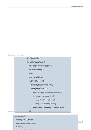 Rapport Mini-projet
Page 9
Fonction tri à bulles :
Fonction tri par insertion :
llist Tribulles(llist L)
{int taille=sizeof(char*);
llist Temp=(llist)malloc(taille);
llist temp=L,temp2;
int i,j;
int n=lengthList(L);
for(i=0;i<n-1;i++){
temp=L;temp2=temp->nxt;
while(temp2!=NULL) {
if(strcmp(temp2->val,temp->val)<0)
{ Temp->val=temp->val;
temp->val=temp2->val;
temp2->val=Temp->val;}
temp=temp->nxt;temp2=temp2->nxt; }
} }
void trier(llist l){
llist temp, temp1, temp2;
temp=temp1=temp2=NULL;
char *min;
 