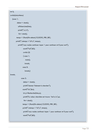 Rapport Mini-projet
Page 13
int S;
switch(choixMenu)
{case 1:
debut = clock();
afficherListe(liste);
printf("nn");
fin= clock();
temps = (float)(fin-debut)/CLOCKS_PER_SEC;
printf("ntemps = %fn", temps);
printf("vous voulez continuer taper 1 pour continuer et 0 pour exit");
scanf("%d",&S);
switch (S)
{ case 1:
main();
break;
case 0:
break;}
break;
case 2:
debut = clock();
printf("donner l'element à chercher");
scanf("%s",&a);
int p=Recherche(liste,a);
printf("la valeur cherchée est trouve %dnn",p);
fin= clock();
temps = (float)(fin-debut)/CLOCKS_PER_SEC;
printf("ntemps = %fn", temps);
printf("vous voulez continuer taper 1 pour continuer et 0 pour exit");
scanf("%d",&S);
 