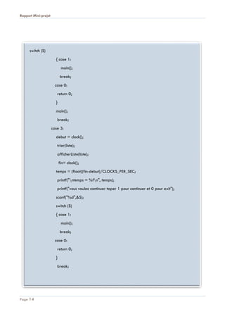 Rapport Mini-projet
Page 14
switch (S)
{ case 1:
main();
break;
case 0:
return 0;
}
main();
break;
case 3:
debut = clock();
trier(liste);
afficherListe(liste);
fin= clock();
temps = (float)(fin-debut)/CLOCKS_PER_SEC;
printf("ntemps = %fn", temps);
printf("vous voulez continuer taper 1 pour continuer et 0 pour exit");
scanf("%d",&S);
switch (S)
{ case 1:
main();
break;
case 0:
return 0;
}
break;
 