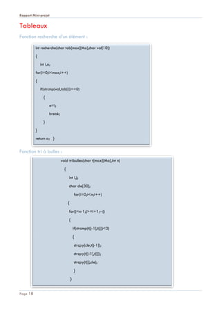 Rapport Mini-projet
Page 18
Tableaux
Fonction recherche d’un élément :
Fonction tri à bulles :
int recherche(char tab[max][Ma],char val[10])
{
int i,a;
for(i=0;i<max;i++)
{
if(strcmp(val,tab[i])==0)
{
a=i;
break;
}
}
return a; }
void tribulles(char t[max][Ma],int n)
{
int i,j;
char cle[30];
for(i=0;i<n;i++)
{
for(j=n-1;j>=i+1;--j)
{
if(strcmp(t[j-1],t[j])<0)
{
strcpy(cle,t[j-1]);
strcpy(t[j-1],t[j]);
strcpy(t[j],cle);
}
}
 