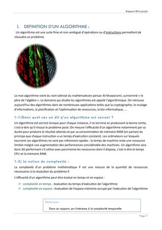 Rapport Mini-projet
Page 1
I. DEFINITION D’UN ALGORITHME :
Un algorithme est une suite finie et non-ambiguë d’opérations ou d'instructions permettant de
résoudre un problème.
Le mot algorithme vient du nom latinisé du mathématicien persan Al-Khawarizmi, surnommé « le
père de l'algèbre ». Le domaine qui étudie les algorithmes est appelé l'algorithmique. On retrouve
aujourd'hui des algorithmes dans de nombreuses applications telles que la cryptographie, le routage
d'informations, la planification et l'optimisation de ressources, la bio-informatique, ...
1-1)Dans quel cas on dit q’un algorithme est correct ?
Un algorithme est correct lorsque pour chaque instance, il se termine en produisant la bonne sortie,
c'est-à-dire qu'il résout le problème posé. On mesure l'efficacité d'un algorithme notamment par sa
durée pour produire le résultat attendu et par sa consommation de mémoire RAM (en partant du
principe que chaque instruction a un temps d'exécution constant). Les ordinateurs sur lesquels
tournent ces algorithmes ne sont pas infiniment rapides : le temps de machine reste une ressource
limitée malgré une augmentation des performances considérable des machines. Un algorithme sera
donc dit performant s'il utilise avec parcimonie les ressources dont il dispose, c'est-à-dire le temps
CPU et la mémoire RAM.
1-2) la notion de complexité :
La complexité d’un problème mathématique P est une mesure de la quantité de ressources
nécessaires à la résolution du problème P.
L'efficacité d'un algorithme peut être évalué en temps et en espace :
 complexité en temps : évaluation du temps d'exécution de l'algorithme
 complexité en espace : évaluation de l'espace mémoire occupé par l'exécution de l'algorithme
Remarque :
Dans ce rapport, on s’intéresse à la complexité temporelle
 