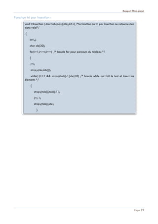 Rapport Mini-projet
Page 19
Fonction tri par insertion :
void triInsertion ( char tab[max][Ma],int n) /*la fonction de tri par insertion ne retourne rien
donc void*/
{
int i,j;
char cle[30];
for(i=1;i<=n;i++) /* boucle for pour parcours du tableau */
{
j=i;
strcpy(cle,tab[j]);
while( j>=1 && strcmp(tab[j-1],cle)<0) /* boucle while qui fait le test et insert les
éléments */
{
strcpy(tab[j],tab[j-1]);
j=j-1;
strcpy(tab[j],cle);
}
 