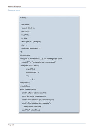 Rapport Mini-projet
Page 20
Fonction main :
int main()
{
float temps;
clock_t debut, fin;
char ch[10];
FILE *fich;
int D,i,x;
char C[max]="",T[max][Ma];
char* v;
fich=fopen("exemple.txt","r");
i=0;
if(fich!=NULL){
while(fgets (C,max,fich)!=NULL ){ /*on prend ligne par ligne*/
v=strtok(C," "); /*on divise ligne en mot par strtok*/
while(v!=NULL && i<max){
strcpy(T[i],v);
v=strtok(NULL," ");
i++;
} } }
printf("nnn");
int choixMenu;
printf("---Menu---nn");
printf("1.afficher votre tableau !n");
printf("2.chercher un element!n");
printf("3.Trier le tableau (tri par insertion)!n");
printf("4.Trier le tableau (tri à bulles)!n");
printf("nVotre choix?nn");
scanf("%d", &choixMenu);
if(choixMenu==1){
 