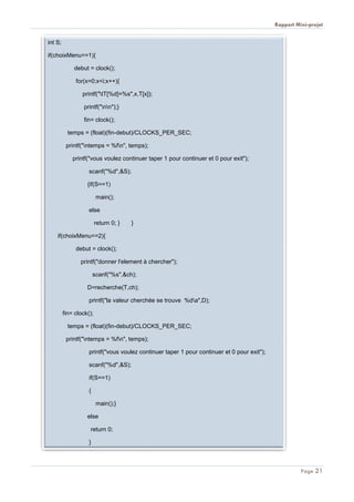 Rapport Mini-projet
Page 21
int S;
if(choixMenu==1){
debut = clock();
for(x=0;x<i;x++){
printf("tT[%d]=%s",x,T[x]);
printf("nn");}
fin= clock();
temps = (float)(fin-debut)/CLOCKS_PER_SEC;
printf("ntemps = %fn", temps);
printf("vous voulez continuer taper 1 pour continuer et 0 pour exit");
scanf("%d",&S);
{if(S==1)
main();
else
return 0; } }
if(choixMenu==2){
debut = clock();
printf("donner l'element à chercher");
scanf("%s",&ch);
D=recherche(T,ch);
printf("la valeur cherchée se trouve %da",D);
fin= clock();
temps = (float)(fin-debut)/CLOCKS_PER_SEC;
printf("ntemps = %fn", temps);
printf("vous voulez continuer taper 1 pour continuer et 0 pour exit");
scanf("%d",&S);
if(S==1)
{
main();}
else
return 0;
}
 