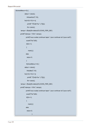 Rapport Mini-projet
Page 22
if(choixMenu==3) {
debut = clock();
triInsertion(T,10);
for(i=0;i<10;i++){
printf(" T[%d]=%s ",i,T[i]);}
fin= clock();
temps = (float)(fin-debut)/CLOCKS_PER_SEC;
printf("ntemps = %fn", temps);
printf("vous voulez continuer taper 1 pour continuer et 0 pour exit");
scanf("%d",&S);
if(S==1)
{
main();}
else
return 0;
}
if(choixMenu==4) {
debut = clock();
tribulles(T,10);
for(i=0;i<10;i++){
printf(" T[%d]=%s ",i,T[i]);}
fin= clock();
temps = (float)(fin-debut)/CLOCKS_PER_SEC;
printf("ntemps = %fn", temps);
printf("vous voulez continuer taper 1 pour continuer et 0 pour exit");
scanf("%d",&S);
if(S==1)
{
main();}
else
return 0;
}
 