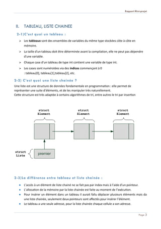 Rapport Mini-projet
Page 3
II. TABLEAU, LISTE CHAINEE
2-1)C’est quoi un tableau :
 Les tableaux sont des ensembles de variables du même type stockées côte à côte en
mémoire.
 La taille d'un tableau doit être déterminée avant la compilation, elle ne peut pas dépendre
d'une variable.
 Chaque case d'un tableau de type int contient une variable de type int.
 Les cases sont numérotées via des indices commençant à 0
: tableau[0], tableau[1],tableau[2], etc.
2-2) C’est quoi une liste chainée ?
Une liste est une structure de données fondamentale en programmation : elle permet de
représenter une suite d'éléments, et de les manipuler très naturellement.
Cette structure est très adaptée à certains algorithmes de tri, entre autres le tri par insertion
2-3)La différence entre tableau et liste chainée :
 L’accès à un élément de liste chainé ne se fait pas par index mais à l’aide d’un pointeur.
 L’allocation de la mémoire par la liste chainée est faite au moment de l’exécution.
 Pour insérer un élément dans un tableau il aurait fallu déplacer plusieurs éléments mais da
une liste chainée, seulement deux pointeurs sont affectés pour insérer l’élément.
 Le tableau a une seule adresse, pour la liste chainée chaque cellule a son adresse.
 